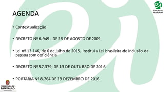 AGENDA
• Contextualização
• DECRETO Nº 6.949 - DE 25 DE AGOSTO DE2009
• Lei nº 13.146, de 6 de julho de 2015. Institui a Lei brasileira de inclusão da
pessoacom deficiência
• DECRETO Nº 57.379, DE 13 DE OUTUBRO DE 2016
• PORTARIA Nº 8.764 DE 23 DEZEMBRO DE 2016
 