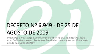 1
DECRETO Nº 6.949 - DE 25 DE
AGOSTO DE 2009
Promulga a Convenção Internacional sobre os Direitos das Pessoas
com Deficiência e seu Protocolo Facultativo, assinados em Nova York,
em 30 de março de 2007.
 