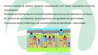 - Primeiro tratado de Direitos Humanos recepcionado com status equivalente a emenda
constitucional.
- Resultado da histórica luta do movimento político das pessoas com deficiência, em busca
do exercício de sua cidadania, do protagonismo, em igualdade de oportunidade.
- Conceito do direito à diferença e do reconhecimento de identidades –diversidade;
 