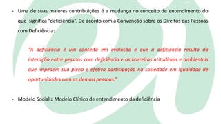 3
- Uma de suas maiores contribuições é a mudança no conceito de entendimento do
que significa “deficiência”. De acordo com a Convenção sobre os Direitos das Pessoas
com Deficiência:
“A deficiência é um conceito em evolução e que a deficiência resulta da
interação entre pessoas com deficiência e as barreiras atitudinais e ambientais
que impedem sua plena e efetiva participação na sociedade em igualdade de
oportunidades com as demais pessoas.”
- Modelo Social x Modelo Clínico de entendimento da deficiência
 