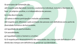 Os princípios da Convenção são:
a)O respeito pela dignidade inerente, a autonomia individual, inclusive a liberdade de
fazer as próprias escolhas, e a independência das pessoas;
b) A não-discriminação;
c) A plena e efetiva participação e inclusão nasociedade;
d)O respeito pela diferença e pela aceitação das pessoas com deficiência como parte da
diversidade humana e da humanidade;
e)A igualdade de oportunidades;
f)A acessibilidade;
g) A igualdade entre o homem e a mulher;
h) O respeito pelo desenvolvimento das capacidades das crianças com deficiência e pelo
direito das crianças com deficiência de preservar sua identidade
 
