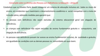 Convenção sobre os Direitos das Pessoas com Deficiência e a Educação – Artigo24
Estabelece que os Estados Parte devem assegurar um sistema de educação inclusiva em todos os níveis de
ensino, em ambientes que maximizem o desenvolvimento acadêmico e social compatível com a meta de
inclusão plena, adotando medidas para garantirque:
• As pessoas com deficiência não sejam excluídas do sistema educacional geral sob alegação de
deficiência;
• as crianças com deficiência não sejam excluídas do ensino fundamental gratuito e compulsório, sob
alegação de deficiência;
• As pessoas com deficiência possam ter acesso ao ensino fundamental inclusivo, de qualidade e gratuito,
em igualdade de condições com as demais pessoas na comunidade em que vivem.
 