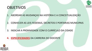 OBJETIVOS
1. ABORDAR AS MUDANÇAS NA HISTÓRIA E A CONCEITUALIZAÇÃO
2. CONHECER AS LEIS FEDERAIS, DECRETOS E PORTARIAS MUNICIPAIS
3. INDICAR A PROXIMIDADE COM O CURRÍCULO DA CIDADE
4. ESPECIFICIDADES DA CARREIRA DO DOCENTE
 