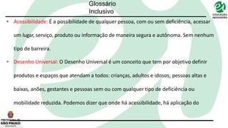 • Acessibilidade: É a possibilidade de qualquer pessoa, com ou sem deficiência, acessar
um lugar, serviço, produto ou informação de maneira segura e autônoma. Sem nenhum
tipo de barreira.
• Desenho Universal: O Desenho Universal é um conceito que tem por objetivo definir
produtos e espaços que atendam a todos: crianças, adultos e idosos; pessoas altas e
baixas, anões, gestantes e pessoas sem ou com qualquer tipo de deficiência ou
mobilidade reduzida. Podemos dizer que onde há acessibilidade, há aplicação do
Glossário
Inclusivo
 