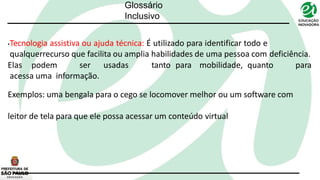 Glossário
Inclusivo
•Tecnologia assistiva ou ajuda técnica: É utilizado para identificar todo e
qualquerrecurso que facilita ou amplia habilidades de uma pessoa com deficiência.
Elas podem ser usadas tanto para mobilidade, quanto para
acessa uma informação.
Exemplos: uma bengala para o cego se locomover melhor ou um software com
leitor de tela para que ele possa acessar um conteúdo virtual
 