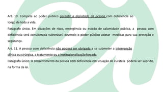Art. 10. Compete ao poder público garantir a dignidade da pessoa com deficiência ao
longo de toda a vida.
Parágrafo único. Em situações de risco, emergência ou estado de calamidade pública, a pessoa com
deficiência será considerada vulnerável, devendo o poder público adotar medidas para sua proteção e
segurança.
Art. 11. A pessoa com deficiência não poderá ser obrigada a se submeter a intervenção
clínica ou cirúrgica, a tratamento ou a institucionalizaçãoforçada.
Parágrafo único. O consentimento da pessoa com deficiência em situação de curatela poderá ser suprido,
na forma da lei.
 