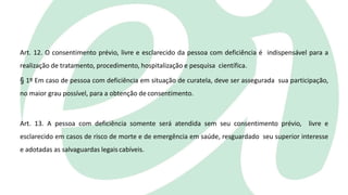 Art. 12. O consentimento prévio, livre e esclarecido da pessoa com deficiência é indispensável para a
realização de tratamento, procedimento, hospitalização e pesquisa científica.
§ 1º Em caso de pessoa com deficiência em situação de curatela, deve ser assegurada sua participação,
no maior grau possível, para a obtenção de consentimento.
Art. 13. A pessoa com deficiência somente será atendida sem seu consentimento prévio, livre e
esclarecido em casos de risco de morte e de emergência em saúde, resguardado seu superior interesse
e adotadas as salvaguardas legais cabíveis.
 