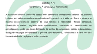 CAPÍTULO IV
DO DIREITO À EDUCAÇÃO (Comentada)
A educação constitui direito da pessoa com deficiência, assegurados sistema educacional
inclusivo em todos os níveis e aprendizado ao longo de toda a vida, de forma a alcançar o
máximo desenvolvimento possível de seus talentos e habilidades físicas, sensoriais,
intelectuais e sociais, segundo suas características, interesses e necessidades de
aprendizagem, sendo esta dever do Estado, da família, da comunidade escolar e da sociedade
assegurar educação de qualidade à pessoa com deficiência, colocando-a a salvo de toda
forma de violência, negligência e discriminação.
 