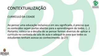 CONTEXTUALIZAÇÃO
CURRÍCULO DA CIDADE
Ao pensar uma educação inclusiva e em seu significado, é preciso que
os conteúdos sejam portas abertas para a aprendizagem de todos. (...)
Portanto, coloca-se o desafio de se pensar formas diversas de aplicar o
currículo no contexto da sala de aula e adequá-lo para que todos os
estudantes tenham acesso ao conhecimento. (p.27)
 