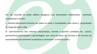 Art. 28. Incumbe ao poder público assegurar, criar, desenvolver, implementar, incentivar,
acompanhar e avaliar:
I.- sistema educacional inclusivo em todos os níveis e modalidades, bem como o aprendizado
ao longo de toda a vida;
II.- aprimoramento dos sistemas educacionais, visando a garantir condições de acesso,
permanência, participação e aprendizagem, por meio da oferta de serviços e de recursos de
acessibilidade que eliminem as barreiras e promovam a inclusão plena;
 