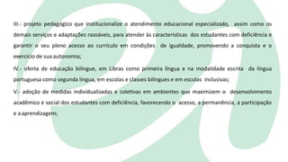 III.- projeto pedagógico que institucionalize o atendimento educacional especializado, assim como os
demais serviços e adaptações razoáveis, para atender às características dos estudantes com deficiência e
garantir o seu pleno acesso ao currículo em condições de igualdade, promovendo a conquista e o
exercício de sua autonomia;
IV.- oferta de educação bilíngue, em Libras como primeira língua e na modalidade escrita da língua
portuguesa como segunda língua, em escolas e classes bilíngues e em escolas inclusivas;
V.- adoção de medidas individualizadas e coletivas em ambientes que maximizem o desenvolvimento
acadêmico e social dos estudantes com deficiência, favorecendo o acesso, a permanência, a participação
e aaprendizagem;
 
