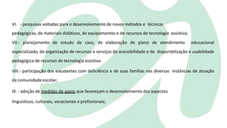 VI. - pesquisas voltadas para o desenvolvimento de novos métodos e técnicas
pedagógicas, de materiais didáticos, de equipamentos e de recursos de tecnologia assistiva;
VII.- planejamento de estudo de caso, de elaboração de plano de atendimento educacional
especializado, de organização de recursos e serviços de acessibilidade e de disponibilização e usabilidade
pedagógica de recursos de tecnologia assistiva
VIII.- participação dos estudantes com deficiência e de suas famílias nas diversas instâncias de atuação
da comunidade escolar;
IX. - adoção de medidas de apoio que favoreçam o desenvolvimento dos aspectos
linguísticos, culturais, vocacionais e profissionais;
 