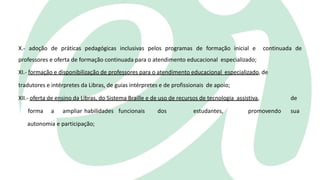 X.- adoção de práticas pedagógicas inclusivas pelos programas de formação inicial e continuada de
professores e oferta de formação continuada para o atendimento educacional especializado;
XI.- formação e disponibilização de professores para o atendimento educacional especializado, de
tradutores e intérpretes da Libras, de guias intérpretes e de profissionais de apoio;
XII.- oferta de ensino da Libras, do Sistema Braille e de uso de recursos de tecnologia assistiva, de
forma a ampliar habilidades funcionais dos estudantes, promovendo sua
autonomia e participação;
 