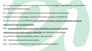 XIII.- acesso à educação superior e à educação profissional e tecnológica em igualdade de oportunidades e
condições com as demais pessoas;
XIV. - inclusão em conteúdos curriculares, em cursos de nível superior e deeducação
profissional técnica e tecnológica, de temas relacionados à pessoa comdeficiência;
XV.- acesso da pessoa com deficiência, em igualdade de condições, a jogos e aatividades recreativas,
esportivas e de lazer, no sistema escolar;
XVI. - acessibilidade para todos os estudantes, trabalhadores da educação edemais
integrantes da comunidade escolar às edificações, aos ambientes e àsatividades
concernentes a todas as modalidades, etapas e níveis deensino;
XVII. - oferta de profissionais de apoio escolar;
XVIII. - articulação intersetorial na implementação de políticaspúblicas.
 