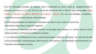 § 1o Às instituições privadas, de qualquer nível e modalidade de ensino, aplica-se obrigatoriamente o
disposto nos incisos I, II, III, V, VII, VIII, IX, X, XI, XII, XIII, XIV, XV, XVI, XVII e XVIII do caput deste artigo, sendo
vedada a cobrança de valores adicionais de qualquer natureza em suas mensalidades, anuidades e
matrículas no cumprimento dessas determinações.
§ 2º Na disponibilização de tradutores e intérpretes da Libras a que se refere o inciso XI do
caput deste artigo, deve-se observar o seguinte:
I.- os tradutores e intérpretes da Libras atuantes na educação básica devem, no mínimo, possuir ensino
médio completo e certificado de proficiência naLibras;
II.- os tradutores e intérpretes da Libras, quando direcionados à tarefa de interpretar nas salas de aula dos
cursos de graduação e pós-graduação, devem possuir nível superior, com habilitação, prioritariamente, em
Tradução e Interpretação emLibras.
 