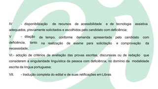 IV - disponibilização de recursos de acessibilidade e de tecnologia assistiva
adequados, previamente solicitados e escolhidos pelo candidato com deficiência;
V - dilação
deficiência, tanto
necessidade;
de tempo, conforme demanda apresentada pelo candidato com
na realização de exame para solicitação e comprovação da
VI.- adoção de critérios de avaliação das provas escritas, discursivas ou de redação que
considerem a singularidade linguística da pessoa com deficiência, no domínio da modalidade
escrita da língua portuguesa;
VII. - tradução completa do edital e de suas retificações em Libras
 