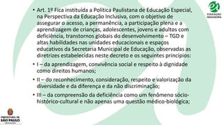 • Art. 1º Fica instituída a Política Paulistana de Educação Especial,
na Perspectiva da Educação Inclusiva, com o objetivo de
assegurar o acesso, a permanência, a participação plena e a
aprendizagem de crianças, adolescentes, jovens e adultos com
deficiência, transtornos globais do desenvolvimento – TGD e
altas habilidades nas unidades educacionais e espaços
educativos da Secretaria Municipal de Educação, observadas as
diretrizes estabelecidas neste decreto e os seguintes princípios:
• I – da aprendizagem, convivência social e respeito à dignidade
como direitos humanos;
• II – do reconhecimento, consideração, respeito e valorização da
diversidade e da diferença e da não discriminação;
• III – da compreensão da deficiência como um fenômeno sócio-
histórico-cultural e não apenas uma questão médico-biológica;
 