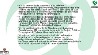 • IV – da promoção da autonomia e do máximo
desenvolvimento da personalidade, das potencialidades e da
criatividade das pessoas com deficiência, bem como de suas
habilidades físicas e intelectuais, considerados os diferentes
tempos, ritmos e formas de aprendizagem;
• V – da transversalidade da Educação Especial em todas as
etapas e modalidades de educação ofertadas pela Rede
Municipal de Ensino, a saber, Educação Infantil, Ensino
Fundamental, Ensino Médio, Educação de Jovens e Adultos,
Educação Profissional e Educação Indígena;
• VI – da institucionalização do Atendimento Educacional
Especializado - AEE como parte integrante do Projeto Político-
Pedagógico – PPP das unidades educacionais;
• VII – do currículo emancipatório, inclusivo, relevante e
organizador da ação pedagógica na perspectiva da
integralidade, assegurando que as práticas, habilidades,
costumes, crenças e valores da vida cotidiana dos educandos e
educandas sejam articulados ao saber acadêmico;
 