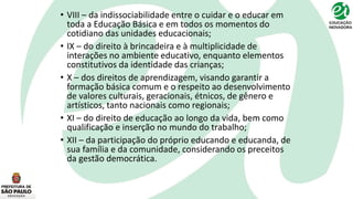 • VIII – da indissociabilidade entre o cuidar e o educar em
toda a Educação Básica e em todos os momentos do
cotidiano das unidades educacionais;
• IX – do direito à brincadeira e à multiplicidade de
interações no ambiente educativo, enquanto elementos
constitutivos da identidade das crianças;
• X – dos direitos de aprendizagem, visando garantir a
formação básica comum e o respeito ao desenvolvimento
de valores culturais, geracionais, étnicos, de gênero e
artísticos, tanto nacionais como regionais;
• XI – do direito de educação ao longo da vida, bem como
qualificação e inserção no mundo do trabalho;
• XII – da participação do próprio educando e educanda, de
sua família e da comunidade, considerando os preceitos
da gestão democrática.
 