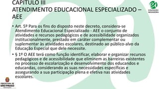 CAPÍTULO III
ATENDIMENTO EDUCACIONAL ESPECIALIZADO –
AEE
• Art. 5º Para os fins do disposto neste decreto, considera-se
Atendimento Educacional Especializado - AEE o conjunto de
atividades e recursos pedagógicos e de acessibilidade organizados
institucionalmente, prestado em caráter complementar ou
suplementar às atividades escolares, destinado ao público-alvo da
Educação Especial que dele necessite.
• § 1º O AEE terá como função identificar, elaborar e organizar recursos
pedagógicos e de acessibilidade que eliminem as barreiras existentes
no processo de escolarização e desenvolvimento dos educandos e
educandas, considerando as suas necessidades específicas e
assegurando a sua participação plena e efetiva nas atividades
escolares.
 