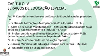 CAPÍTULO IV
SERVIÇOS DE EDUCAÇÃO ESPECIAL
Art. 7º Consideram-se Serviços de Educação Especial aqueles prestados
por:
I - Centros de Formação e Acompanhamento à Inclusão – CEFAIs;
II - Salas de Recursos Multifuncionais – SRMs (antes denominadas Salas
de Apoio e Acompanhamento à Inclusão – SAAIs);
III - Professores de Atendimento Educacional Especializado – PAEEs
(antes denominados Professores Regentes de SAAIs);
IV - Instituições Conveniadas de Educação Especial;
V - Escolas Municipais de Educação Bilíngue para Surdos – EMEBSs;
VI - Unidades Polo de Educação Bilíngue.
 