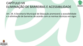CAPÍTULO VII
ELIMINAÇÃO DE BARREIRAS E ACESSIBILIDADE
Art. 24. A Secretaria Municipal de Educação promoverá a acessibilidade
e a eliminação de barreiras de acordo com as normas técnicas em vigor.
 