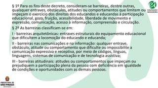 § 1º Para os fins deste decreto, consideram-se barreiras, dentre outras,
quaisquer entraves, obstáculos, atitudes ou comportamentos que limitem ou
impeçam o exercício dos direitos dos educandos e educandas à participação
educacional, gozo, fruição, acessibilidade, liberdade de movimento e
expressão, comunicação, acesso à informação, compreensão e circulação.
§ 2º As barreiras classificam-se em:
I - barreiras arquitetônicas: entraves estruturais do equipamento educacional
que dificultem a locomoção do educando e educanda;
II - barreiras nas comunicações e na informação: qualquer entrave,
obstáculo, atitude ou comportamento que dificulte ou impossibilite a
comunicação expressiva e receptiva, por meio de códigos, línguas,
linguagens, sistemas de comunicação e de tecnologia assistiva;
III - barreiras atitudinais: atitudes ou comportamentos que impeçam ou
prejudiquem a participação plena da pessoa com deficiência em igualdade
de condições e oportunidades com as demais pessoas.
 