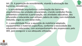 Art. 25. A promoção da acessibilidade, visando a eliminação das
barreiras, considerará:
I - a acessibilidade arquitetônica: a eliminação das barreiras
arquitetônicas nas unidades educacionais, criando condições físicas,
ambientais e materiais à participação, nas atividades educativas, dos
educandos e educandas que utilizam cadeira de rodas, com mobilidade
reduzida, cegos ou com baixa visão;
II - a acessibilidade física: a aquisição de mobiliário adaptado,
equipamentos e materiais específicos, conforme a necessidade dos
educandos e educandas, com acompanhamento dos responsáveis pelo
AEE, para assegurar a sua adequada utilização;
 