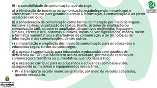 III - a acessibilidade de comunicação, que abrange:
a) a eliminação de barreiras na comunicação, estabelecendo mecanismos e
alternativas técnicas para garantir o acesso à informação, à comunicação e ao pleno
acesso ao currículo;
b) a consideração da comunicação como forma de interação por meio de línguas,
inclusive a Libras, visualização de textos, Braille, sistema de sinalização ou
comunicação tátil, caracteres ampliados, dispositivos multimídia, linguagem
simples, escrita e oral, sistemas auditivos, meios de voz digitalizados, modos, meios
e formatos aumentativos e alternativos de comunicação e de tecnologias da
informação e das comunicações, dentre outros;
c) a implantação e ampliação dos níveis de comunicação para os educandos e
educandas cegos, surdos ou surdocegos;
d) o acesso à comunicação para educandos e educandas com quadros de
deficiência ou TGD que não fazem uso da oralidade, por meio de recursos de
comunicação alternativa ou aumentativa, quando necessário;
e) o acesso ao currículo para os educandos e educandas com baixa visão,
assegurando os materiais e equipamentos necessários;
• IV - o transporte escolar municipal gratuito, por meio de veículos adaptados,
quando necessário.
 