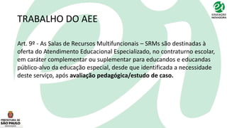 TRABALHO DO AEE
Art. 9º - As Salas de Recursos Multifuncionais – SRMs são destinadas à
oferta do Atendimento Educacional Especializado, no contraturno escolar,
em caráter complementar ou suplementar para educandos e educandas
público-alvo da educação especial, desde que identificada a necessidade
deste serviço, após avaliação pedagógica/estudo de caso.
 
