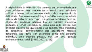 A originalidade da UPIAS foi não somente ser uma entidade de e
para deficientes, mas também ter articulado uma resistência
política e intelectual ao modelo médico de compreensão da
deficiência. Para o modelo médico, a deficiência é consequência
natural da lesão em um corpo, e a pessoa deficiente deve ser
objeto dos cuidados médicos. Em um primeiro momento,
portanto, a UPIAS constituiu-se como uma rede política cujo
principal objetivo era questionar essa compreensão tradicional
da deficiência: diferentemente das abordagens médicas,
deficiência não devia ser entendida como um problema
individual, uma tragédia pessoal, mas sim uma questão
eminentemente social. (DINIZ, 2007, p. 15)
 