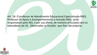 Art. 18- O professor de Atendimento Educacional Especializado-PAEE,
Professor de Apoio e Acompanhamento a Inclusão-PAAI, serão
responsáveis pelo AEE, e por sua oferta, de maneira articulada com os
educadores da UE.. Observadas as funções que lhes são próprias.
 