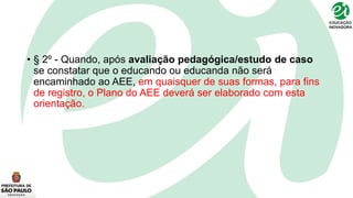 • § 2º - Quando, após avaliação pedagógica/estudo de caso
se constatar que o educando ou educanda não será
encaminhado ao AEE, em quaisquer de suas formas, para fins
de registro, o Plano do AEE deverá ser elaborado com esta
orientação.
 