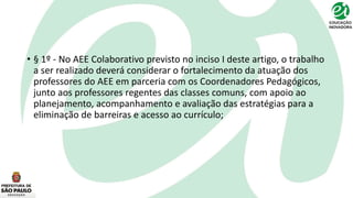 • § 1º - No AEE Colaborativo previsto no inciso I deste artigo, o trabalho
a ser realizado deverá considerar o fortalecimento da atuação dos
professores do AEE em parceria com os Coordenadores Pedagógicos,
junto aos professores regentes das classes comuns, com apoio ao
planejamento, acompanhamento e avaliação das estratégias para a
eliminação de barreiras e acesso ao currículo;
 