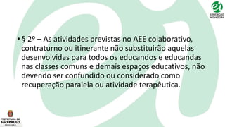 • § 2º – As atividades previstas no AEE colaborativo,
contraturno ou itinerante não substituirão aquelas
desenvolvidas para todos os educandos e educandas
nas classes comuns e demais espaços educativos, não
devendo ser confundido ou considerado como
recuperação paralela ou atividade terapêutica.
 
