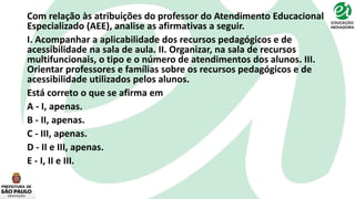 Com relação às atribuições do professor do Atendimento Educacional
Especializado (AEE), analise as afirmativas a seguir.
I. Acompanhar a aplicabilidade dos recursos pedagógicos e de
acessibilidade na sala de aula. II. Organizar, na sala de recursos
multifuncionais, o tipo e o número de atendimentos dos alunos. III.
Orientar professores e famílias sobre os recursos pedagógicos e de
acessibilidade utilizados pelos alunos.
Está correto o que se afirma em
A - I, apenas.
B - II, apenas.
C - III, apenas.
D - II e III, apenas.
E - I, II e III.
 