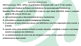 QUESTÕES PARA ESTUDO
(PR-4 Concursos - 2018 – UFRJ) - A Lei Brasileira de Inclusão (LBI) - Lei nº 13.146, também
conhecida como Estatuto da Pessoa com Deficiência, foi sancionada pela Presidente da
República Dilma Rousseff no dia 06/07/2015 e está em vigor desde 02/01/2016. Sobre o conteúdo
geral da LBI, pode-se afirmar que:
A - não prevê penas para o descumprimento de seus mandamentos.
B - é facultativa a adoção de práticas pedagógicas inclusivas.
C - a cobrança de taxas extras para alunos com deficiência é uma livre negociação entre a escola e
a família.
D - garante, entre outros direitos, proteção na saúde, educação, mobilidade, e acesso à tecnologia
assistiva às pessoas com deficiência.
E - os estabelecimentos de ensino não são obrigados a manter, em seu quadro de funcionários,
profissionais de apoio escolar.
 