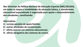 Nas Diretrizes da Política Nacional de Educação Especial (MEC/SECADI),
em todas as etapas e modalidades da educação básica, o atendimento
educacional especializado é organizado para apoiar o desenvolvimento
dos estudantes, constituindo:
Alternativas
A - serviço paralelo de apoio familiar.
B - outras atividades de escolarização.
C - oferta sazonal nos sistemas educacionais.
D - oferta obrigatória dos sistemas de ensino.
 
