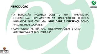 INTRODUÇÃO
 A EDUCAÇÃO INCLUSIVA CONSTITUI UM PARADIGMA
EDUCACIONAL FUNDAMENTAL NA CONCEPÇÃO DE DIREITOS
HUMANOS, QUE CONJUGA IGUALDADE E DIFERENÇA COMO
VALORES INDISSOCIÁVEIS.
 CONFRONTAR AS PRÁTICAS DISCRIMINATÓRIAS E CRIAR
ALTERNATIVAS PARA SUPERÁ-LAS
 