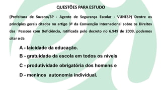 QUESTÕES PARA ESTUDO
(Prefeitura de Suzano/SP - Agente de Segurança Escolar - VUNESP) Dentre os
princípios gerais citados no artigo 3º da Convenção Internacional sobre os Direitos
das Pessoas com Deficiência, ratificada pelo decreto no 6.949 de 2009, podemos
citar oda
A - laicidade da educação.
B - gratuidade da escola em todos os níveis
C - produtividade obrigatória dos homens e
D - meninos autonomia individual.
 