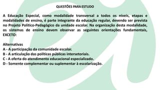 A Educação Especial, como modalidade transversal a todos os níveis, etapas e
modalidades de ensino, é parte integrante da educação regular, devendo ser prevista
no Projeto Político-Pedagógico da unidade escolar. Na organização desta modalidade,
os sistemas de ensino devem observar as seguintes orientações fundamentais,
EXCETO:
Alternativas
A - A participação da comunidade escolar.
B - A articulação das políticas públicas intersetoriais.
C - A oferta do atendimento educacional especializado.
D - Somente complementar ou suplementar à escolarização.
QUESTÕES PARA ESTUDO
 