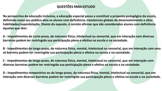 Na perspectiva da educação inclusiva, a educação especial passa a constituir a proposta pedagógica da escola,
definindo como seu público-alvo os alunos com deficiência, transtornos globais de desenvolvimento e altas
habilidades/superdotação. Diante do exposto, é correto afirmar que são considerados alunos com deficiência
àqueles que têm:
A - Impedimentos de curto prazo, de natureza física, intelectual ou sensorial, que em interação com diversas
barreiras podem ter restringida sua participação plena e efetiva na escola e na sociedade.
B - Impedimentos de longo prazo, de natureza física, mental, intelectual ou sensorial, que em interação com uma
só barreira podem ter restringida sua participação plena e efetiva na escola e na sociedade.
C - Impedimentos de longo prazo, de natureza física, mental, intelectual ou sensorial, que em interação com
diversas barreiras podem ter restringida sua participação plena e efetiva na escola e na sociedade.
D - Impedimentos temporários ou de longo prazo, de natureza física, mental, intelectual ou sensorial, que em
interação com diversas barreiras podem ter restringida sua participação plena e efetiva na escola e na sociedade.
QUESTÕES PARA ESTUDO
 