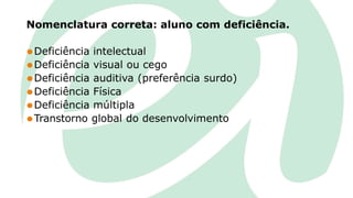 Nomenclatura correta: aluno com deficiência.
⚫Deficiência intelectual
⚫Deficiência visual ou cego
⚫Deficiência auditiva (preferência surdo)
⚫Deficiência Física
⚫Deficiência múltipla
⚫Transtorno global do desenvolvimento
 