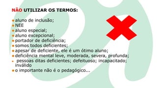 NÃO UTILIZAR OS TERMOS:
⚫ aluno de inclusão;
⚫ NEE
⚫ aluno especial;
⚫ aluno excepcional;
⚫ portador de deficiência;
⚫ somos todos deficientes;
⚫ apesar de deficiente, ele é um ótimo aluno;
⚫ deficiência mental leve, moderada, severa, profunda;
⚫ pessoas ditas deficientes; defeituoso; incapacitado;
inválido
⚫ o importante não é o pedagógico...
 