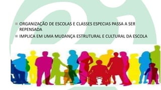  ORGANIZAÇÃO DE ESCOLAS E CLASSES ESPECIAS PASSA A SER
REPENSADA
 IMPLICA EM UMA MUDANÇA ESTRUTURAL E CULTURAL DA ESCOLA
 