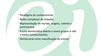 • Paradigma do conhecimento
• Redes complexas de relações
• Representação de mundo, origens, valores e
sentimentos
• Escola democrática aberta a novos grupos e não
a novos conhecimentos.
• Democracia como massificação do ensino.
 