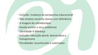 • Inclusão: mudança da perspectiva educacional
• Não envolve somente alunos com deficiência
• A imagem do caleidoscópio
• Evasão escolar e seus problemas
• Identidade X diferença
• Inclusão: educação plural, democrática e
transgressora
• Pluralidades reconhecidas e valorizadas
 