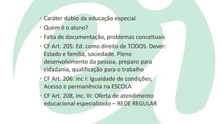 • Caráter dúbio da educação especial
• Quem é o aluno?
• Falta de documentação, problemas conceituais
• CF Art. 205: Ed. como direito de TODOS. Dever:
Estado e família, sociedade. Pleno
desenvolvimento da pessoa, preparo para
cidadania, qualificação para o trabalho
• CF Art. 206: inc I: Igualdade de condições;
Acesso e permanência na ESCOLA
• CF Art. 208, inc. III: Oferta de atendimento
educacional especializado – REDE REGULAR
 