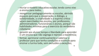 • recriar o modelo educativo escolar, tendo como eixo
o ensino para todos;
• reorganizar pedagogicamente as escolas, abrindo
espaços para que a cooperação, o diálogo, a
solidariedade, a criatividade e o espírito crítico
sejam exercitados nas escolas, por professores,
administradores, funcionários e alunos, porque são
habilidades mínimas para o exercício da verdadeira
cidadania;
• garantir aos alunos tempo e liberdade para aprender
e um ensino que não segrega e reprova a repetência;
• formar, aprimorar continuamente e valorizar o
professor para que tenha condições e estímulo para
ensinar a turma toda, sem exclusões e exceções;
*
 