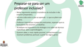 Preparar-se para ser um
professor inclusivo?
• Maior argumento quanto à resistência da inclusão é não
estarem preparados;
• Há uma cisão entre o que se aprende – o que se põem em
prática;
• Professor internalizou o papel de praticantes, esperam que os
formadores lhe ensinem a trabalhar;
• Acreditam na importância da etiologia e no saber de técnicas
específicas para a aprendizagem;
• Querem obter, o mais rápido possível, conhecimentos que
resolvam problemas pontuais a partir de regras gerais
 